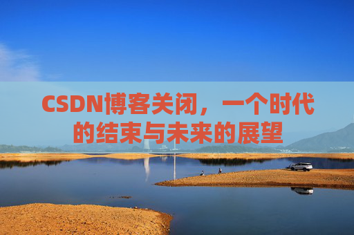 CSDN博客关闭，一个时代的结束与未来的展望